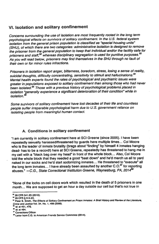 VI. Isolation and solitary confinement  Concems surrounding the use of isolation are most frequently rooted in the fong ferm ~paychological eftects on survivors of soliary confinement. n the U.S. federal system lsolation from the genera prison population s classilied a5 “special housing units™ (SHU), of which there are two categories: administrative isolation s designed to remove he prisonor lrom the general population 10 keep that individual andlor th facilty sale for prisoners and stafl whersas discipinary segregation is used for punitive purposes. 45 you will read below, pisoners may find themselves i the SHU through no fau of heir own o for minor rules infractions.  Prisoners in isolation report anger, bitemess, boredom, sress, losing a sense o realiy, suicidal thoughts, ifficulty concenirating, sensitilty 0 stmull and halucinations * Mental heatth experts found the rales of psychological and psychiatrc issues were greater in populations exposed (0 soltary confinement than among hose who had never been isolated™ Those with a pravious history of psychological problems placed in  isolation generally experince a signicant eteroalion oftelrcondiion” wile solation.  ‘Some survivors of soitary confinement have lost decades of theirife and countiess ‘peaple suter reparable psychological harm due [0 U.S. government relance on solating people from meaningful human contact.  A. Conditions in solitary confinement  | am currentlyin sotary confinement he 1 SCI Greene (since 2005). | have boen  ypeatedly sexually harassedhreatened by guards here multiple times... Col Moore ‘Who’s the leader o ivmate brualty (brags about “fincing” by himse 4 inmates hanging Geac has 10 be a record) here at SCI Greene, repeaedly has teatened 1o hang me in {7y collwith a black bag over my head"in ron of the whole block... Ao, Col Moore 1 tho wholo block thl Iney neded & good “beat down” and he’d march s a1 yard naked n our socks and he stat sodomizing inmates... Ho throatened lo"execute” al the long term inmates... | have already been assaulted by another C.0. for re abuses.” —C.G, Slate Corectonal Insiuiion Greene, Waynesburg, PA, 201  “None of the locks on celldoors work which resulled n the eath of 5 prisoners in one month... We are supposed 1o get an hour a day outside our cell but that’s nol rue in  et et i ey 